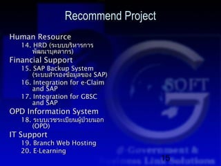 Recommend Project
Human Resource
   14. HRD (ระบบบริหารการ
       พัฒนาบุคลากร)
Financial Support
   15. SAP Backup System
       (ระบบสำารองข้อมูลของ SAP)
   16. Integration for e-Claim
       and SAP
   17. Integration for GBSC
       and SAP
OPD Information System
   18. ระบบเวชระเบียนผู้ป่วยนอก
       (OPD)
IT Support
   19. Branch Web Hosting
   20. E-Learning
                                     15
 