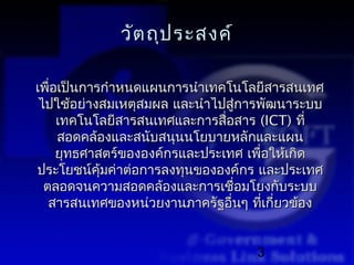 วัต ถุป ระสงค์

เพื่อเป็นการกำาหนดแผนการนำาเทคโนโลยีสารสนเทศ
 ไปใช้อย่างสมเหตุสมผล และนำาไปสู่การพัฒนาระบบ
     เทคโนโลยีสารสนเทศและการสื่อสาร (ICT) ที่
     สอดคล้องและสนับสนุนนโยบายหลักและแผน
     ยุทธศาสตร์ขององค์กรและประเทศ เพือให้เกิด
                                     ่
ประโยชน์คุ้มค่าต่อการลงทุนขององค์กร และประเทศ
  ตลอดจนความสอดคล้องและการเชื่อมโยงกับระบบ
   สารสนเทศของหน่วยงานภาครัฐอื่นๆ ทีเกี่ยวข้อง
                                       ่


                                   3
 