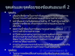 จุดเด่นและจุดด้อยของข้อเสนอแนะที่ 2
 จุดเด่น
    เพิมประสิทธิภาพในการกำากับดูแลและการบริหารจัดการ
        ่
     โครงการระหว่างส่วนกลางและสำานักงานสาขาเขต
    หน้าที่และความรับผิดชอบงานด้าน IT ในสำานักงานสาขา
     เขตมีความชัดเจน ด้วยกรอบการทำางานและนโยบาย
     เดียวกัน
    ลดความซำ้าซ้อนในการพัฒนาระบบสารสนเทศของ
     ระหว่างสำานักงานสาขาเขต
    ทำาให้ส่วนกลางสามารถรวบรวมความต้องการของ
     สำานักงานสาขาเขตได้อย่างมีประสิทธิภาพ ทำาให้สามารถ
     พัฒนาระบบที่ตอบสนองความต้องการของพืนที่และใน
                                            ้
     ภาพรวมได้อย่างแท้จริง
    การประเมินผลงานจากส่วนกลางและใช้มาตรฐานเดียวกัน
     ทำาให้มีโอกาสและความก้าวหน้าในตำาแหน่งงาน
 จุดด้อย
    ไม่สามารถผลัดเปลียนตำาแหน่งเพือเพิ่มประสบการณ์แก่ผู้
                      ่            ่       33
 