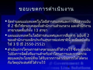 ขอบเขตการดำา เนิน งาน

 จัดทำาแผนแม่บทเทคโนโลยีสารสนเทศและการสื่อสารฉบับ
  ที่ 2 ซึ่งใช้ครอบคลุมทังสำานักงานส่วนกลาง และสำานักงาน
                            ้
  สาขาเขตพืนที่ทง 13 สาขา
               ้   ั้
 แผนแม่บทเทคโนโลยีสารสนเทศและการสื่อสาร ฉบับที่ 2
  ของสำานักงานหลักประกันสุขภาพแห่งชาตินี้ จะมีผลบังคับ
  ใช้ 3 ปี (ปี 2550-2552)
 ดำาเนินการโครงการต่างๆตามแผนทีได้วางไว้ ซึงจะมุงเน้น
                                      ่       ่     ่
  ไปยังการจัดตั้งทีมงานสำาหรับทำาโครงการและการตรวจ
  สอบผลประโยชน์ทจะได้รับจากการดำาเนินการให้ได้ตรง
                         ี่
  กับวัตถุประสงค์ทได้วางไว้
                      ี่
                                          4
 
