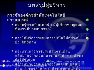บทสรุป ผู้บ ริห าร
     การจัด องค์ก รสำา นัก เทคโนโลยี
     สารสนเทศ                                                            G

          ความรู้ท างด้า นเทคนิค มีผ ู้เ ชีย วชาญและ
           ทีม งานมีป ระสบการณ์                                          G



          การให้บ ริก ารระบบต่า งๆ เป็น ไปอย่า งมี                      Y

           ประสิท ธิภ าพ

           กระบวนการการประสานงานด้า น
              นโยบายจากส่ว นกลางกับ สำา นัก งานสาขา
              ยัง ไม่ช ด เจน
                          ั
 R องมีการปรับปรุงโดยเร่งด่วน
  ต้                                ตรงกับความต้องการของหน่วยงานต่างๆ
                                        G

พอเพียงกับความต้องการแต่ต้อว ยงานเพืาง รองรับ และสนับ สนุน
           สร้า งหน่งมีการปรับปรุงบ้ อ
                                      ่
  Y
              ด้า น IT ของสำา นัก งานสาขาเขตพื้ ่ ั้    8 น ทีท ง
 