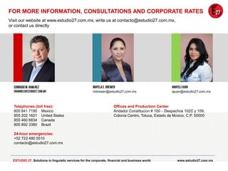 FOR MORE INFORMATION, CONSULTATIONS AND CORPORATE RATES
Visit our website at www.estudio27.com.mx, write us at contacto@estudio27.com.mx,
or contact us directly

í
mbrewer@estudio27.com.mx

Telephones (toll free):
800 841 7190 Mexico
855 202 1821 United States
855 460 6834 Canada
800 892 3380 Brazil

ajuan@estudio27.com.mx

Offices and Production Center
Andador Constitución # 100 – Despachos 102C y 109,
Colonia Centro, Toluca, Estado de México, C.P. 50000

24-hour emergencies:
+52 722 480 5510
contacto@estudio27.com.mx

ESTUDIO 27: Solutions in linguistic services for the corporate, financial and business world

www.estudio27.com.mx

 