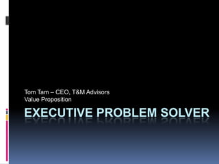 Executive Problem Solver Tom Tam – CEO, T&M Advisors Value Proposition 