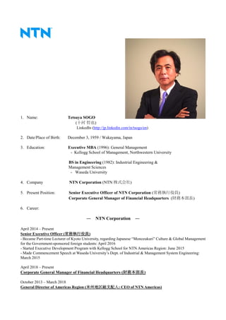 1. Name: Tetsuya SOGO
(十河 哲也)
LinkedIn (http://jp.linkedin.com/in/tsogo/en)
2. Date/Place of Birth: December 3, 1959 / Wakayama, Japan
3. Education: Executive MBA (1996): General Management
- Kellogg School of Management, Northwestern University
BS in Engineering (1982): Industrial Engineering &
Management Sciences
- Waseda University
4. Company NTN Corporation (NTN 株式会社)
5. Present Position: Senior Executive Officer of NTN Corporation (常務執行役員)
Corporate General Manager of Financial Headquarters (財務本部長)
6. Career:
― NTN Corporation ―
April 2014 – Present
Senior Executive Officer (常務執行役員)
- Became Part-time Lecturer of Kyoto University, regarding Japanese “Monozukuri” Culture & Global Management
for the Government-sponsored foreign students: April 2016
- Started Executive Development Program with Kellogg School for NTN Americas Region: June 2015
- Made Commencement Speech at Waseda University’s Dept. of Industrial & Management System Engineering:
March 2015
April 2018 – Present
Corporate General Manager of Financial Headquarters (財務本部長)
October 2013 – March 2018
General Director of Americas Region (米州地区総支配人: CEO of NTN Americas)
 