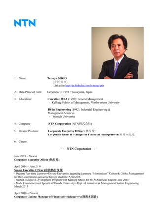 1. Name: Tetsuya SOGO
(十河 哲也)
LinkedIn (http://jp.linkedin.com/in/tsogo/en)
2. Date/Place of Birth: December 3, 1959 / Wakayama, Japan
3. Education: Executive MBA (1996): General Management
- Kellogg School of Management, Northwestern University
BS in Engineering (1982): Industrial Engineering &
Management Sciences
- Waseda University
4. Company NTN Corporation (NTN 株式会社)
5. Present Position: Corporate Executive Officer (執行役)
Corporate General Manager of Financial Headquarters (財務本部長)
6. Career:
― NTN Corporation ―
June 2019 – Present
Corporate Executive Officer (執行役)
April 2014 – June 2019
Senior Executive Officer (常務執行役員)
- Became Part-time Lecturer of Kyoto University, regarding Japanese “Monozukuri” Culture & Global Management
for the Government-sponsored foreign students: April 2016
- Started Executive Development Program with Kellogg School for NTN Americas Region: June 2015
- Made Commencement Speech at Waseda University’s Dept. of Industrial & Management System Engineering:
March 2015
April 2018 – Present
Corporate General Manager of Financial Headquarters (財務本部長)
 