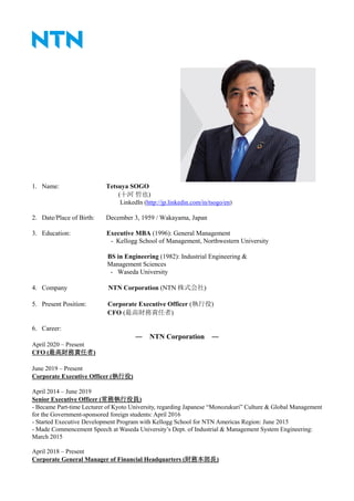 1. Name: Tetsuya SOGO
(十河 哲也)
LinkedIn (http://jp.linkedin.com/in/tsogo/en)
2. Date/Place of Birth: December 3, 1959 / Wakayama, Japan
3. Education: Executive MBA (1996): General Management
- Kellogg School of Management, Northwestern University
BS in Engineering (1982): Industrial Engineering &
Management Sciences
- Waseda University
4. Company NTN Corporation (NTN 株式会社)
5. Present Position: Corporate Executive Officer (執行役)
CFO (最高財務責任者)
6. Career:
― NTN Corporation ―
April 2020 – Present
CFO (最高財務責任者)
June 2019 – Present
Corporate Executive Officer (執行役)
April 2014 – June 2019
Senior Executive Officer (常務執行役員)
- Became Part-time Lecturer of Kyoto University, regarding Japanese “Monozukuri” Culture & Global Management
for the Government-sponsored foreign students: April 2016
- Started Executive Development Program with Kellogg School for NTN Americas Region: June 2015
- Made Commencement Speech at Waseda University’s Dept. of Industrial & Management System Engineering:
March 2015
April 2018 – Present
Corporate General Manager of Financial Headquarters (財務本部長)
 