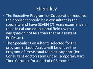 Eligibility
• The Executive Program for Cooperation requires
the applicant should be a consultant in the
specialty and have SEVEN (7) years experience in
the clinical and educational field ( with a
designation not less than that of Assistant
Professor).
• The Specialist Consultants selected for the
program in Saudi Arabia will be under the
Program of Provisional Medical Support (for
Consultant doctors) and under Temporary Part
Time Contract for a period of 3 months .
 