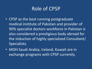 Role of CPSP
• CPSP as the best running postgraduate
medical institute of Pakistan and provider of
90% specialist doctors workforce in Pakistan is
also considered a prestigious body abroad for
the induction of highly specialized Consultant/
Specialists.
• MOH Saudi Arabia, Ireland, Kuwait are in
exchange programs with CPSP currently.
 
