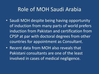 Role of MOH Saudi Arabia
• Saudi MOH despite being having opportunity
of induction from many parts of world prefers
induction from Pakistan and certification from
CPSP at par with doctoral degrees from other
countries for appointment as Consultant.
• Recent data from MOH also reveals that
Pakistani consultants are one of the least
involved in cases of medical negligence.
 