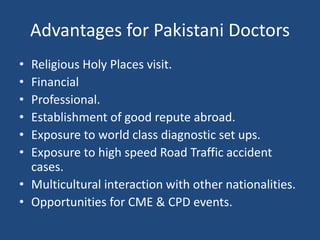 Advantages for Pakistani Doctors
• Religious Holy Places visit.
• Financial
• Professional.
• Establishment of good repute abroad.
• Exposure to world class diagnostic set ups.
• Exposure to high speed Road Traffic accident
cases.
• Multicultural interaction with other nationalities.
• Opportunities for CME & CPD events.
 