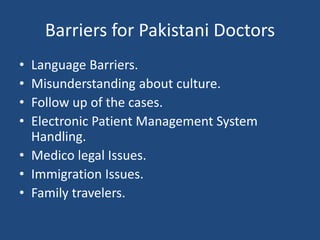 Barriers for Pakistani Doctors
• Language Barriers.
• Misunderstanding about culture.
• Follow up of the cases.
• Electronic Patient Management System
Handling.
• Medico legal Issues.
• Immigration Issues.
• Family travelers.
 