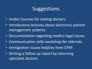 Suggestions
• Arabic Courses for visiting doctors.
• Introductory lectures about electronic patient
management systems.
• Documentation regarding medico legal issues.
• Communication skills workshop for referrals.
• Immigration issues helpline from CPSP.
• Writing a follow up report by returning
specialist doctors.
 
