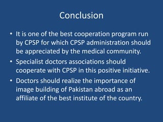 Conclusion
• It is one of the best cooperation program run
by CPSP for which CPSP administration should
be appreciated by the medical community.
• Specialist doctors associations should
cooperate with CPSP in this positive initiative.
• Doctors should realize the importance of
image building of Pakistan abroad as an
affiliate of the best institute of the country.
 