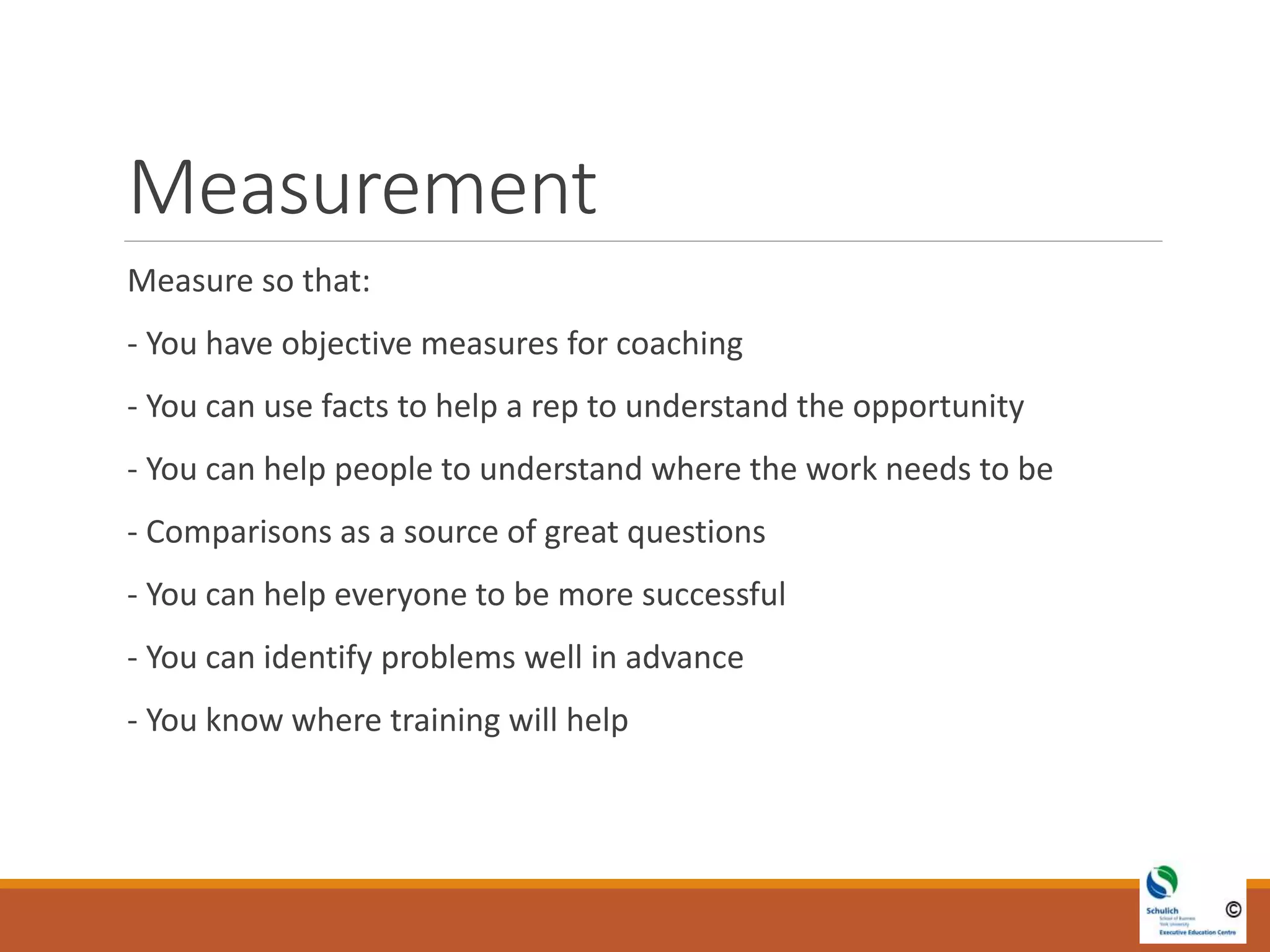 Measurement
Measure so that:
- You have objective measures for coaching
- You can use facts to help a rep to understand the opportunity
- You can help people to understand where the work needs to be
- Comparisons as a source of great questions
- You can help everyone to be more successful
- You can identify problems well in advance
- You know where training will help
 