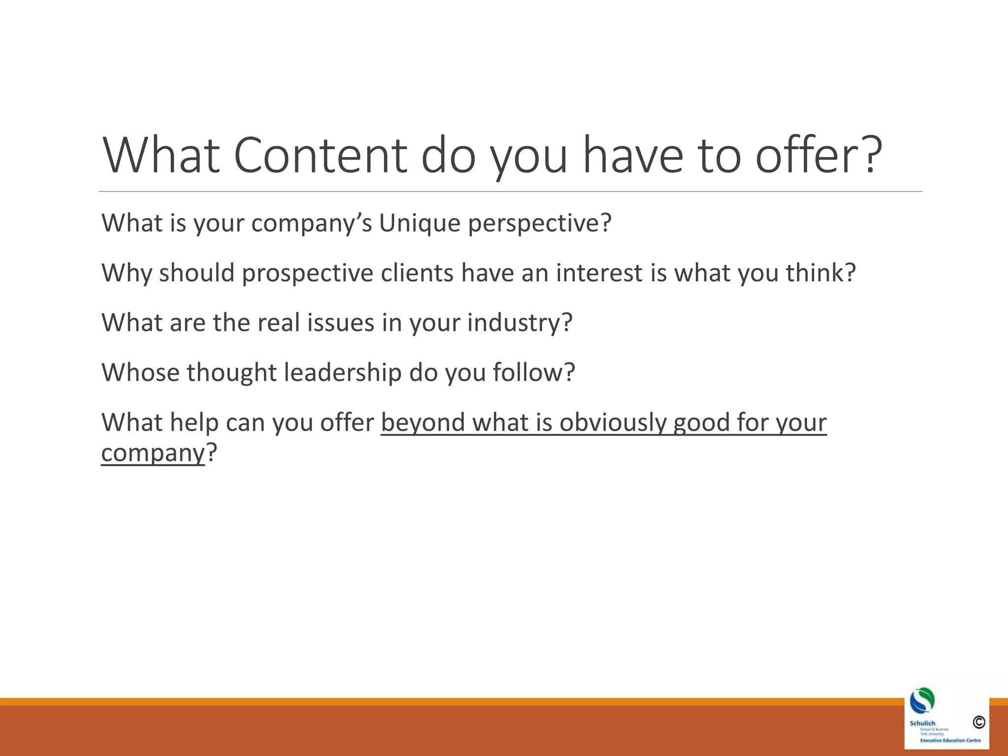 What Content do you have to offer?
What is your company’s Unique perspective?
Why should prospective clients have an interest is what you think?
What are the real issues in your industry?
Whose thought leadership do you follow?
What help can you offer beyond what is obviously good for your
company?
 