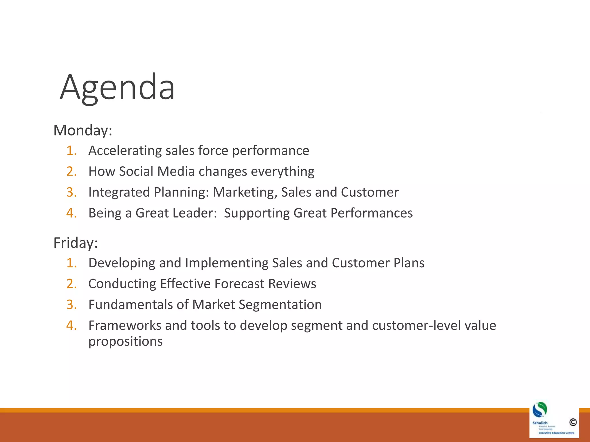 Agenda
Monday:
1. Accelerating sales force performance
2. How Social Media changes everything
3. Integrated Planning: Marketing, Sales and Customer
4. Being a Great Leader: Supporting Great Performances
Friday:
1. Developing and Implementing Sales and Customer Plans
2. Conducting Effective Forecast Reviews
3. Fundamentals of Market Segmentation
4. Frameworks and tools to develop segment and customer-level value
propositions
 