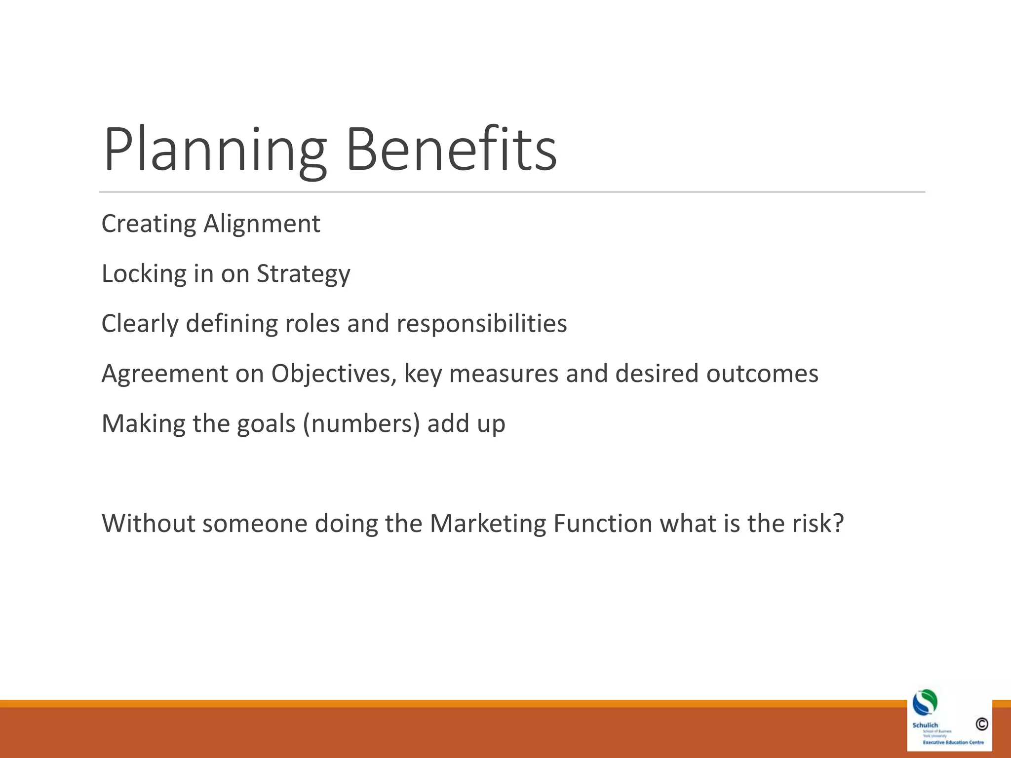 Planning Benefits
Creating Alignment
Locking in on Strategy
Clearly defining roles and responsibilities
Agreement on Objectives, key measures and desired outcomes
Making the goals (numbers) add up
Without someone doing the Marketing Function what is the risk?
 