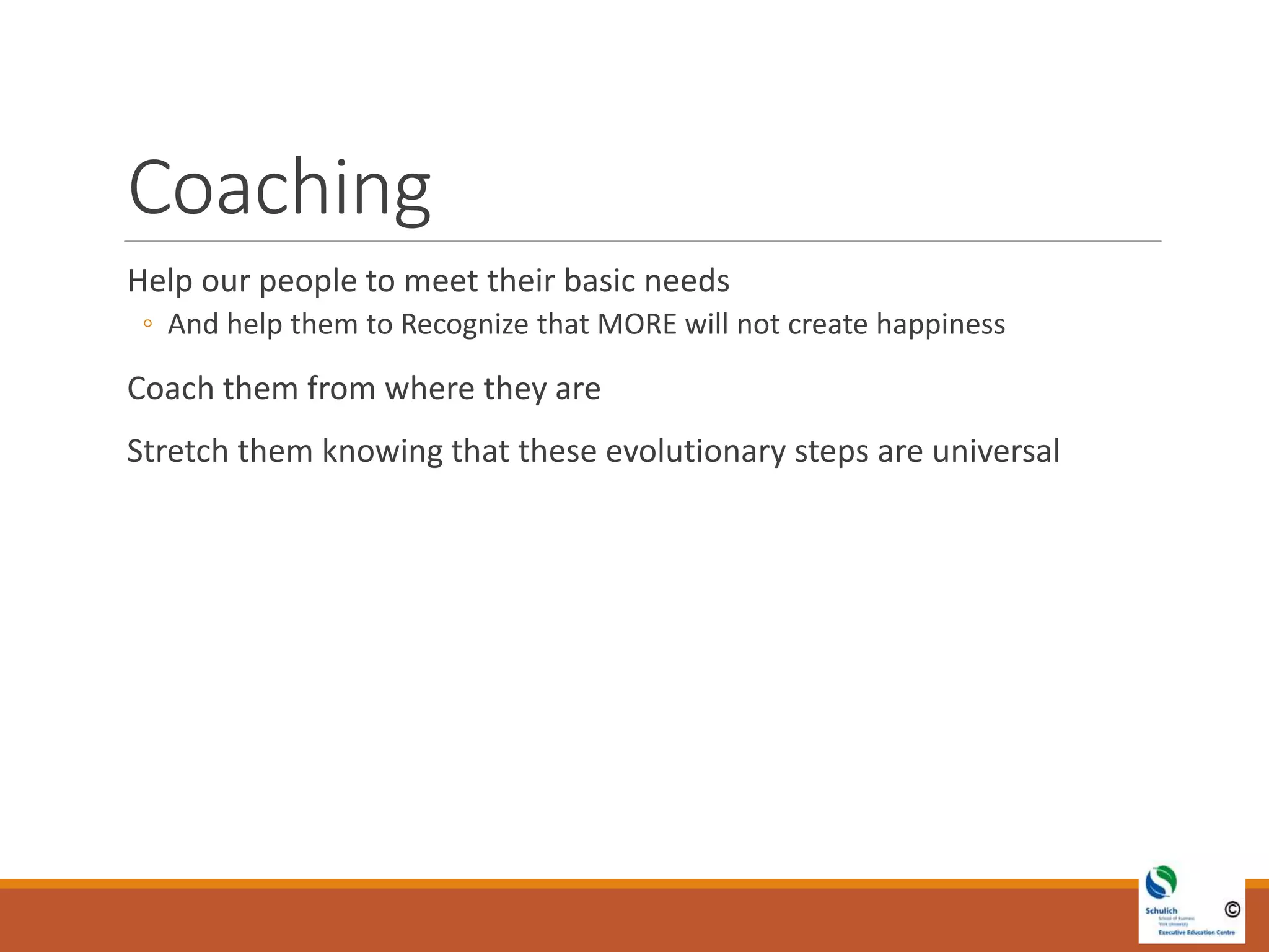 Coaching
Help our people to meet their basic needs
◦ And help them to Recognize that MORE will not create happiness
Coach them from where they are
Stretch them knowing that these evolutionary steps are universal
 