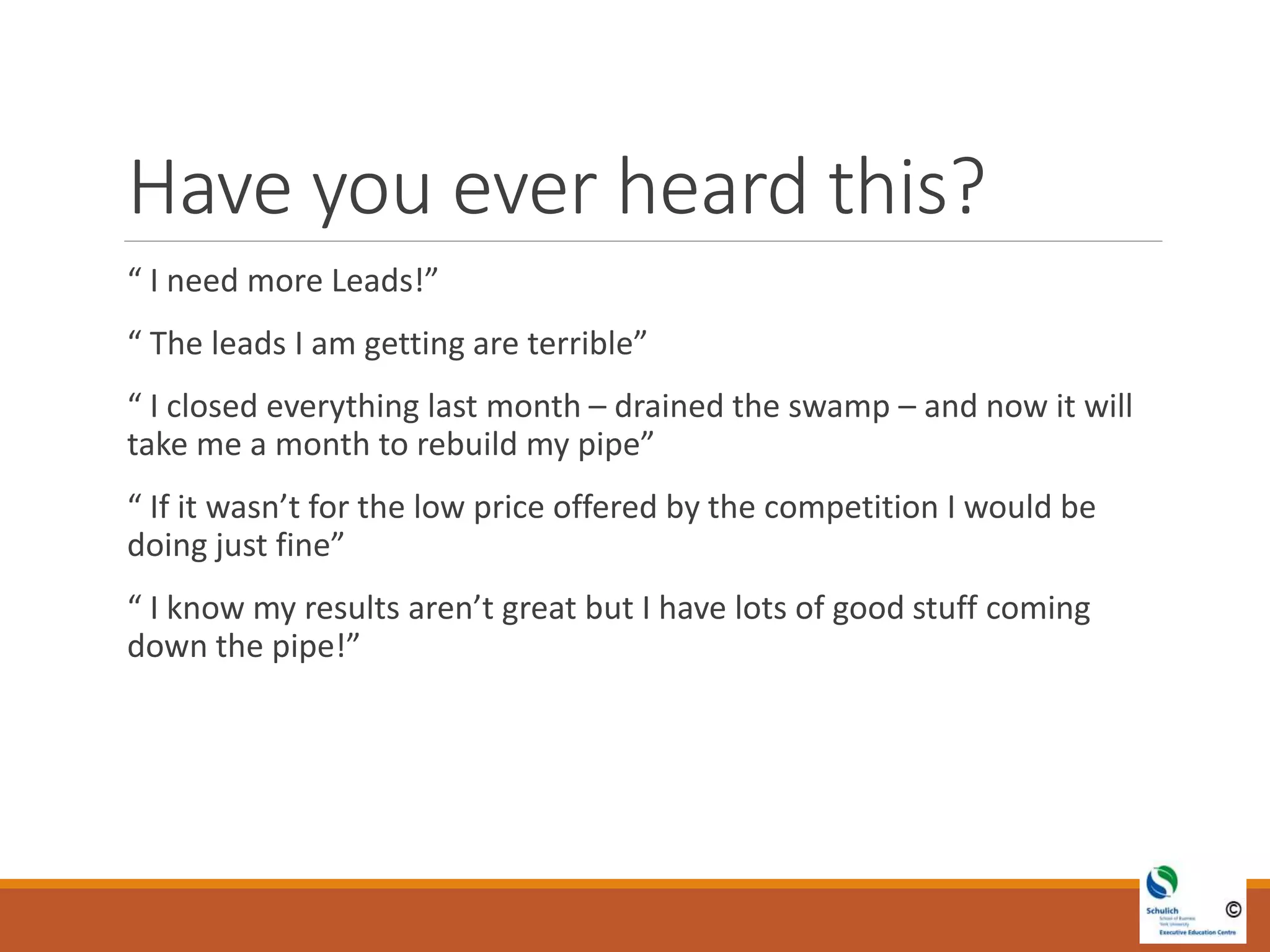 Have you ever heard this?
“ I need more Leads!”
“ The leads I am getting are terrible”
“ I closed everything last month – drained the swamp – and now it will
take me a month to rebuild my pipe”
“ If it wasn’t for the low price offered by the competition I would be
doing just fine”
“ I know my results aren’t great but I have lots of good stuff coming
down the pipe!”
 