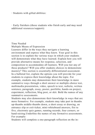 · Students with gifted abilities:
· Early finishers (those students who finish early and may need
additional resources/support):
Time Needed
Multiple Means of Expression
Learners differ in the ways they navigate a learning
environment and express what they know. Your goal in this
section is to explain the various ways in which your students
will demonstrate what they have learned. Explain how you will
provide alternative means for response, selection, and
composition to accommodate all learners. Will you tier any of
these products? Will you offer students choices to demonstrate
mastery? This section is essentially differentiated assessment.
In a bulleted list, explain the options you will provide for your
students to express their knowledge about the topic. For
example, students may demonstrate their knowledge in more
summative ways through a short answer or multiple-choice test,
multimedia presentation, video, speech to text, website, written
sentence, paragraph, essay, poster, portfolio, hands-on project,
experiment, reflection, blog post, or skit. Bold the names of any
summative assessments.
Students may also demonstrate their knowledge in ways that are
more formative. For example, students may take part in thumbs
up-thumbs middle-thumbs down, a short essay or drawing, an
entrance slip or exit ticket, mini-whiteboard answers, fist to
five, electronic quiz games, running records, four corners, or
hand raising.Underline the names of any formative assessments.
For example:
Students will complete a one-paragraph reflection on the in-
 