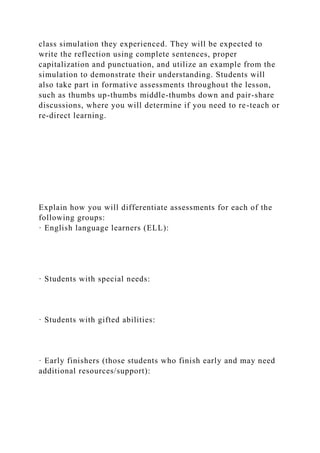 class simulation they experienced. They will be expected to
write the reflection using complete sentences, proper
capitalization and punctuation, and utilize an example from the
simulation to demonstrate their understanding. Students will
also take part in formative assessments throughout the lesson,
such as thumbs up-thumbs middle-thumbs down and pair-share
discussions, where you will determine if you need to re-teach or
re-direct learning.
Explain how you will differentiate assessments for each of the
following groups:
· English language learners (ELL):
· Students with special needs:
· Students with gifted abilities:
· Early finishers (those students who finish early and may need
additional resources/support):
 