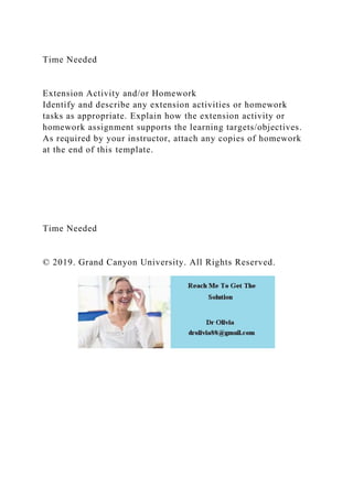 Time Needed
Extension Activity and/or Homework
Identify and describe any extension activities or homework
tasks as appropriate. Explain how the extension activity or
homework assignment supports the learning targets/objectives.
As required by your instructor, attach any copies of homework
at the end of this template.
Time Needed
© 2019. Grand Canyon University. All Rights Reserved.
 