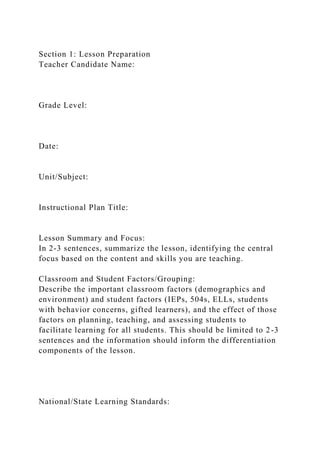 Section 1: Lesson Preparation
Teacher Candidate Name:
Grade Level:
Date:
Unit/Subject:
Instructional Plan Title:
Lesson Summary and Focus:
In 2-3 sentences, summarize the lesson, identifying the central
focus based on the content and skills you are teaching.
Classroom and Student Factors/Grouping:
Describe the important classroom factors (demographics and
environment) and student factors (IEPs, 504s, ELLs, students
with behavior concerns, gifted learners), and the effect of those
factors on planning, teaching, and assessing students to
facilitate learning for all students. This should be limited to 2-3
sentences and the information should inform the differentiation
components of the lesson.
National/State Learning Standards:
 