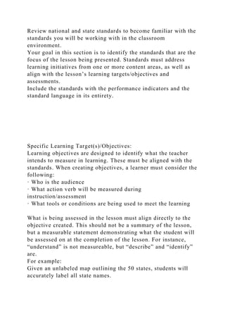 Review national and state standards to become familiar with the
standards you will be working with in the classroom
environment.
Your goal in this section is to identify the standards that are the
focus of the lesson being presented. Standards must address
learning initiatives from one or more content areas, as well as
align with the lesson’s learning targets/objectives and
assessments.
Include the standards with the performance indicators and the
standard language in its entirety.
Specific Learning Target(s)/Objectives:
Learning objectives are designed to identify what the teacher
intends to measure in learning. These must be aligned with the
standards. When creating objectives, a learner must consider the
following:
· Who is the audience
· What action verb will be measured during
instruction/assessment
· What tools or conditions are being used to meet the learning
What is being assessed in the lesson must align directly to the
objective created. This should not be a summary of the lesson,
but a measurable statement demonstrating what the student will
be assessed on at the completion of the lesson. For instance,
“understand” is not measureable, but “describe” and “identify”
are.
For example:
Given an unlabeled map outlining the 50 states, students will
accurately label all state names.
 