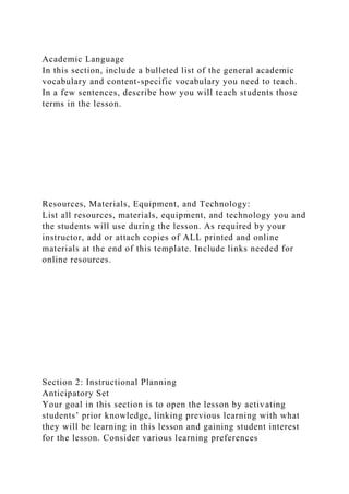 Academic Language
In this section, include a bulleted list of the general academic
vocabulary and content-specific vocabulary you need to teach.
In a few sentences, describe how you will teach students those
terms in the lesson.
Resources, Materials, Equipment, and Technology:
List all resources, materials, equipment, and technology you and
the students will use during the lesson. As required by your
instructor, add or attach copies of ALL printed and online
materials at the end of this template. Include links needed for
online resources.
Section 2: Instructional Planning
Anticipatory Set
Your goal in this section is to open the lesson by activating
students’ prior knowledge, linking previous learning with what
they will be learning in this lesson and gaining student interest
for the lesson. Consider various learning preferences
 