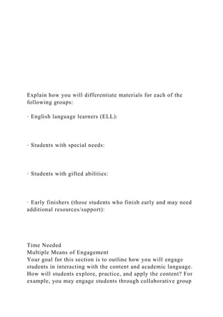 Explain how you will differentiate materials for each of the
following groups:
· English language learners (ELL):
· Students with special needs:
· Students with gifted abilities:
· Early finishers (those students who finish early and may need
additional resources/support):
Time Needed
Multiple Means of Engagement
Your goal for this section is to outline how you will engage
students in interacting with the content and academic language.
How will students explore, practice, and apply the content? For
example, you may engage students through collaborative group
 
