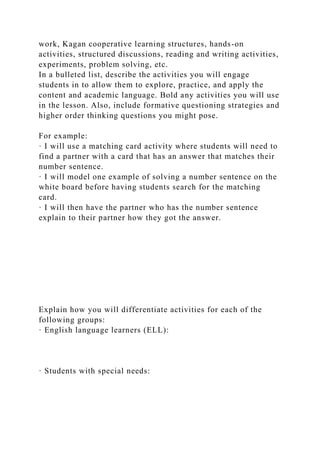 work, Kagan cooperative learning structures, hands-on
activities, structured discussions, reading and writing activities,
experiments, problem solving, etc.
In a bulleted list, describe the activities you will engage
students in to allow them to explore, practice, and apply the
content and academic language. Bold any activities you will use
in the lesson. Also, include formative questioning strategies and
higher order thinking questions you might pose.
For example:
· I will use a matching card activity where students will need to
find a partner with a card that has an answer that matches their
number sentence.
· I will model one example of solving a number sentence on the
white board before having students search for the matching
card.
· I will then have the partner who has the number sentence
explain to their partner how they got the answer.
Explain how you will differentiate activities for each of the
following groups:
· English language learners (ELL):
· Students with special needs:
 