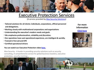 Executive Protection Services
                              (A service provided by Max Security Solutions)

• Tailored solutions for all clients: individuals, corporations, official personnel     For more
  and delegations.                                                                    information
• Working closely with multinational corporations and organizations
                                                                                       Click here
• Understanding the executive’s modern needs and goals.
• We emphasize professionalism, reliability and discretion.
• Our operatives have vast operational experience, are intelligent & worldly.
• Trained in first aid and CPR
• Certified operational drivers

You can watch our Executive Protection video here.
Max Security - A leader in providing security solutions such as security
consulting, A comprehensive service for global business travelers, executive
protection, security trainings…
 