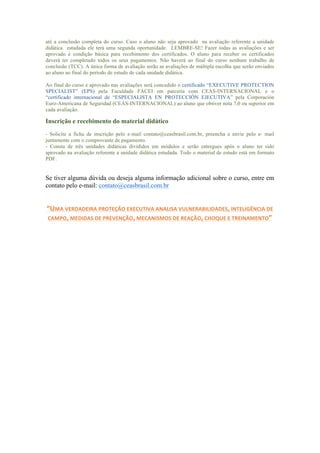 até a conclusão completa do curso. Caso o aluno não seja aprovado na avaliação referente a unidade
didática estudada ele terá uma segunda oportunidade. LEMBRE-SE! Fazer todas as avaliações e ser
aprovado é condição básica para recebimento dos certificados. O aluno para receber os certificados
deverá ter completado todos os seus pagamentos. Não haverá ao final do curso nenhum trabalho de
conclusão (TCC). A única forma de avaliação serão as avaliações de múltipla escolha que serão enviados
ao aluno ao final do período de estudo de cada unidade didática.
Ao final do curso e aprovado nas avaliações será concedido o certificado “EXECUTIVE PROTECTION
SPECIALIST” (EPS) pela Faculdade FACEI em parceria com CEAS-INTERNACIONAL e o
“certificado internacional de “ESPECIALISTA EN PROTECCIÓN EJECUTIVA” pela Corporación
Euro-Americana de Seguridad (CEAS-INTERNACIONAL) ao aluno que obtiver nota 7,0 ou superior em
cada avaliação.
Inscrição e recebimento do material didático
- Solicite a ficha de inscrição pelo e-mail contato@ceasbrasil.com.br, preencha e envie pelo e- mail
juntamente com o comprovante de pagamento.
- Consta de três unidades didáticas divididos em módulos e serão entregues após o aluno ter sido
aprovado na avaliação referente a unidade didática estudada. Todo o material de estudo está em formato
PDF.
Se tiver alguma dúvida ou deseja alguma informação adicional sobre o curso, entre em
contato pelo e-mail: contato@ceasbrasil.com.br
“UMA	
  VERDADEIRA	
  PROTEÇÃO	
  EXECUTIVA	
  ANALISA	
  VULNERABILIDADES,	
  INTELIGÊNCIA	
  DE	
  
CAMPO,	
  MEDIDAS	
  DE	
  PREVENÇÃO,	
  MECANISMOS	
  DE	
  REAÇÃO,	
  CHOQUE	
  E	
  TREINAMENTO”	
  
	
  
	
  
	
  
	
  
	
  
 