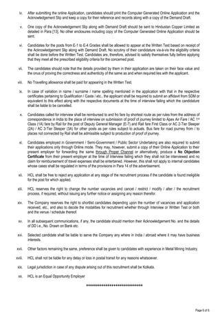 Page 6 of 6
iv. After submitting the online Application, candidates should print the Computer Generated Online Application and the
Acknowledgement Slip and keep a copy for their reference and records along with a copy of the Demand Draft.
v. One copy of the Acknowledgement Slip along with Demand Draft should be sent to Hindustan Copper Limited as
detailed in Para [13]. No other enclosures including copy of the Computer Generated Online Application should be
sent.
vi. Candidates for the posts from E-1 to E-4 Grades shall be allowed to appear at the Written Test based on receipt of
the Acknowledgement Slip along with Demand Draft. No scrutiny of their candidature vis-à-vis the eligibility criteria
shall be done before the Written Test. Candidates are, therefore, advised to satisfy themselves fully before applying
that they meet all the prescribed eligibility criteria for the concerned post.
vii. The candidates should note that the details provided by them in their application are taken on their face value and
the onus of proving the correctness and authenticity of the same as and when required lies with the applicant.
viii. No Travelling allowance shall be paid for appearing in the Written Test.
ix. In case of variation in name / surname / name spelling mentioned in the application with that in the respective
certificates pertaining to Qualification / Caste / etc., the applicant shall be required to submit an affidavit from SDM or
equivalent to this effect along with the respective documents at the time of interview failing which the candidature
shall be liable to be cancelled.
x. Candidates called for interview shall be reimbursed to and fro fare by shortest route as per rules from the address of
correspondence in India to the place of interview on submission of proof of journey limited to Apex Air Fare / AC 1st
Class (1A) fare by Rail for the post of Deputy General Manager (E-7) and Rail fare First Class or AC 2-Tier Sleeper
(2A) / AC 3-Tier Sleeper (3A) for other posts as per rules subject to actuals. Bus fare for road journey from / to
places not connected by Rail shall be admissible subject to production of proof of journey.
xi. Candidates employed in Government / Semi-Government / Public Sector Undertaking are also required to submit
their applications only through Online mode. They may, however, submit a copy of their Online Application to their
present employer for forwarding the same through Proper Channel or alternatively, produce a No Objection
Certificate from their present employer at the time of Interview failing which they shall not be interviewed and no
claim for reimbursement of travel expenses shall be entertained. However, this shall not apply to internal candidates
whose cases shall be regulated in terms of the provisions in Para 14 of the advertisement.
xii. HCL shall be free to reject any application at any stage of the recruitment process if the candidate is found ineligible
for the post for which applied.
xiii. HCL reserves the right to change the number vacancies and cancel / restrict / modify / alter / the recruitment
process, if required, without issuing any further notice or assigning any reason therefor.
xiv. The Company reserves the right to shortlist candidates depending upon the number of vacancies and application
received, etc., and also to decide the modalities for recruitment whether through Interview or Written Test or both
and the venue / schedule thereof.
xv. In all subsequent communications, if any, the candidate should mention their Acknowledgement No. and the details
of DD i.e., No. Drawn on Bank etc.
xvi. Selected candidate shall be liable to serve the Company any where in India / abroad where it may have business
interests.
xvii. Other factors remaining the same, preference shall be given to candidates with experience in Metal Mining Industry.
xviii. HCL shall not be liable for any delay or loss in postal transit for any reasons whatsoever.
xix. Legal jurisdiction in case of any dispute arising out of this recruitment shall be Kolkata.
xx. HCL is an Equal Opportunity Employer
+++++++++++++++++++++++++++++
 