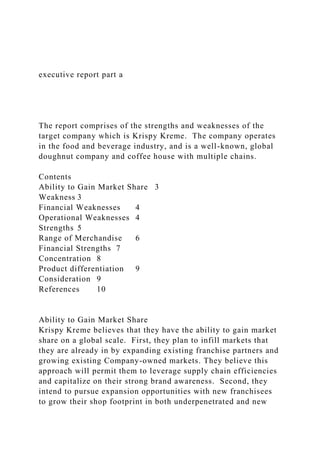 executive report part a
The report comprises of the strengths and weaknesses of the
target company which is Krispy Kreme. The company operates
in the food and beverage industry, and is a well-known, global
doughnut company and coffee house with multiple chains.
Contents
Ability to Gain Market Share 3
Weakness 3
Financial Weaknesses 4
Operational Weaknesses 4
Strengths 5
Range of Merchandise 6
Financial Strengths 7
Concentration 8
Product differentiation 9
Consideration 9
References 10
Ability to Gain Market Share
Krispy Kreme believes that they have the ability to gain market
share on a global scale. First, they plan to infill markets that
they are already in by expanding existing franchise partners and
growing existing Company-owned markets. They believe this
approach will permit them to leverage supply chain efficiencies
and capitalize on their strong brand awareness. Second, they
intend to pursue expansion opportunities with new franchisees
to grow their shop footprint in both underpenetrated and new
 