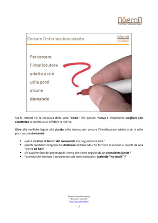 Tra le criticità c’è la rilevanza della voce “costo”. Per questo motivo è importante scegliere con
accortezza la società a cui affidare la ricerca.

Oltre alle verifiche legate alla durata della ricerca, per cercare l’interlocutore adatto a sé, è utile
porsi alcune domande:

      qual è il carico di lavoro del consulente che seguirà la ricerca?
      quanti candidati vengono dal database dell’azienda che fornisce il servizio e quanti da una
       ricerca ad hoc?
      c’è qualche fase del processo di ricerca che viene seguito da un consulente junior?
      l’azienda che fornisce il servizio esclude nomi conosciuti (aziende “no touch”)?




                                          Nòema Human Resources
                                           “Executive research”
                                           http://www.noemahr.it

                                                    3
 