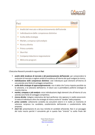 L’Executive Research prevede le seguenti fasi:

      analisi delle tendenze di mercato e del posizionamento dell’azienda: per comprendere le
       evoluzioni di mercato e cogliere ambiti di eccellenza all’interno dei quali svolgere la ricerca;
      individuazione delle competenze distintive: cioè individuare quali elementi all’interno di
       una azienda sono fonte di vantaggio competitivo;
      scelta della strategia di approvvigionamento: non è detto che l’unica risposta possibile sia
       la selezione, o la selezione dall’esterno. In taluni casi si portrebbero preferire strategie di
       crescita interna.
      market, company e job analysis: ossia individuazione degli elementi che all’interno di una
       azienda sono fonte di vantaggio competitivo;
      ricerca diretta: indagine sistematica dei best performer che operano in realtà concorrenti.
       Si tratta di individuare oltre che strategie di ricerca anche di “vendita” della proposta;
      primo contatto: solitamente condotto da consulenti esterni è in realtà un momento di
       selezione reciproca tra candidato, caratteristiche dell’azienda e caratteristiche della
       proposta;
      short list: presentazione di una rosa ristretta di candidati all’azienda. Non è un passaggio
       del tutto neutro perché il consulente già in questa fase “orienta” la scelta finale del


                                          Nòema Human Resources
                                           “Executive research”
                                           http://www.noemahr.it

                                                    4
 
