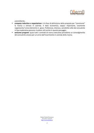 committente;
   company induction e negoziazione: è la fase di definizione della proposta per “convincere”
    la risorsa a entrare in azienda. Il dato economico, seppur importante, raramente
    rappresenta l’unico elemento in gioco. Preferenze, interessi, sensibilità colte dal consulente
    in fase esplorativa possono risultare utili anche in questo passaggio;
   welcome program: quasi tutti i contratti di ricerca executive prevedono un coinvolgimento
    del consulente ancora per un anno dall’inserimento in azienda della risorsa.




                                      Nòema Human Resources
                                       “Executive research”
                                       http://www.noemahr.it

                                                5
 