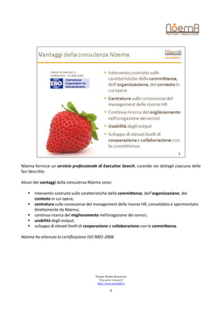 Nòema fornisce un servizio professionale di Executive Search, curando nei dettagli ciascuna delle
fasi descritte.

Alcuni dei vantaggi della consulenza Nòema sono:

      intervento costruito sulle caratteristiche della committenza, dell’organizzazione, del
       contesto in cui opera;
      centratura sulle conoscenze del management delle risorse HR, consolidato e sperimentato
       direttamente da Nòema;
      continua ricerca del miglioramento nell’erogazione dei servizi;
      usabilità degli output;
      sviluppo di elevati livelli di cooperazione e collaborazione con la committenza.

Nòema ha ottenuto la certificazione ISO 9001-2008.




                                        Nòema Human Resources
                                         “Executive research”
                                         http://www.noemahr.it

                                                  6
 