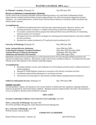 WAYNICA STAPLES, MPA (Page 2)
St. Edmund’s Academy, Pittsburgh, PA July 2005-June 2007
Director of Admissions, Communications, Marketing
Led the school wide recruitment and public relations/marketing initiative of a small PreK-8 Independent School.
Supervised and evaluated staff and student recruiters (approximately 10), while increasing the engagement of parent
volunteers. As a school administrator, worked closely with the board of directors to accelerate student enrollment and
enhance public exposure.
Accomplishments:
• Established and implemented short and long-range organizational goals, objectives, policies, and
operating procedures resulting in a complete restructuring of admissions/marketing processes
• Co-created a customized software program that enhanced effectiveness and efficiency for maintaining
statistical analysis for recruitment
• Developed innovative and effective strategies for screening and recruitment that have since been modeled
by other institutions
• Increased new student enrollment by 25% and total school enrollment by 6%
University of Pittsburgh, Pittsburgh, PA May 2000-June 2005
Senior Assistant Director-Admissions (June 2004-June 2005)
Leadership Development Consultant/Facilitator (December 2003-December 2004)
Assistant Director of Minority Recruitment (September 2002-May 2004)
Admissions and Financial Aid Counselor (May 2000-August 2002)
Repeatedly recognized for top performance at a well respected research university through multiple promotions and
selection for high priority initiatives. Directed the college wide diversity enrollment initiatives. Consulted with university
officials on the redevelopment of the freshman leadership program.
Accomplishments:
• Developed, planned, oversaw, and conducted over 20 recruitment activities yearly to enhance diversity of
student population
• Managed $750,000 budgetary proposals in association with minority recruitment activities
• Coordinated student-faculty participation in recruitment activities
• Advised and serviced prospective and currently enrolled students regarding financial aid process
Child Care Information Services, Pittsburgh, PA May 1999-April 2000
Eligibility Specialist
Provided guidance, support, and education to low income families on federal and state regulations regarding subsidized
child care programming. Determined family eligibility. Managed caseload of approximately 250 clients. Revised plans or
services as needed to maintain client enrollment in program.
EDUCATION
Executive Leadership Certificate, Coro Center for Civic Leadership, June 2010
M.P.A., University of Pittsburgh, December 2003
Non-Profit and Public Management; Labor Relations/Personnel Management
B.A., University of Pittsburgh, April 1999
Political Science; African Studies
COMMUNITY LEADERSHIP
Board of Directors Secretary, Ozanam, Inc. April 2010-Present
 