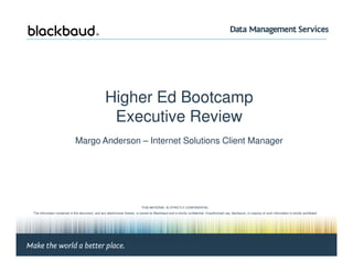 Higher Ed Bootcamp
                                                        Executive Review
                                 Margo Anderson – Internet Solutions Client Manager




                                                                                  THIS MATERIAL IS STRICTLY CONFIDENTIAL.
   The information contained in this document, and any attachments thereto, is owned by Blackbaud and is strictly confidential. Unauthorized use, disclosure, or copying of such information is strictly prohibited.
             If the reader of this document is not the intended recipient, please notify Blackbaud immediately by calling (800) 443-9441 and destroy all copies of this document and any attachments.
                                                                                                  © 2008 Blackbaud




Margo Anderson, Client Manager | Page #1                                                                                                                                                             © 2010 Blackbaud
 