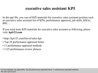 executive sales assistant KPI 
In this ppt file, you can ref KPI materials for executive sales assistant position such 
as executive sales assistant list of KPIs, performance appraisal, job skills, KRAs, 
BSC… 
If you need more KPI materials for executive sales assistant as following, please 
visit: kpi123.com 
• http://kpi123.com/list-of-sales-kpi 
• Top 28 performance appraisal forms 
• 11 performance appraisal methods 
• 1125 performance review phrases 
For top materials: top sales KPIs, Top 28 performance appraisal forms, 11 performance appraisal methods 
Pls visit: kpi123.com 
Interview questions and answers – free download/ pdf and ppt file 
 