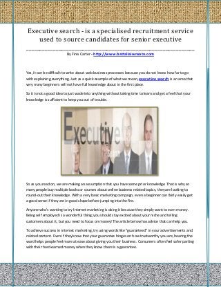 Executive search - is a specialised recruitment service
     used to source candidates for senior executive
_______________________________________________________________
                          By Finis Carter - http://www.battaliaiwnsotn.com



Yes, it can be difficult to write about web business processes because you do not know how far to go
with explaining everything. Just as a quick example of what we mean, executive search is an area that
very many beginners will not have full knowledge about in the first place.

So it is not a good idea to just wade into anything without taking time to learn and get a feel that your
knowledge is sufficient to keep you out of trouble.




So as you read on, we are making an assumption that you have some prior knowledge. That is why so
many people buy multiple books or courses about online business related topics, they are looking to
round-out their knowledge. With a very basic marketing campaign, even a beginner can fairly easily get
a good sense if they are in good shape before jumping into the fire.

Anyone who's wanting to try Internet marketing is doing it because they simply want to earn money.
Being self employed is a wonderful thing; you should stay excited about your niche and telling
customers about it, but you need to focus on money! The article below has advice that can help you.

To achieve success in internet marketing, try using words like "guaranteed" in your advertisements and
related content. Even if they know that your guarantee hinges on how trustworthy you are, hearing the
word helps people feel more at ease about giving you their business. Consumers often feel safer parting
with their hard-earned money when they know there is a guarantee.
 