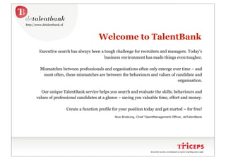 http://www.detalentbank.nl



                                               Welcome to TalentBank
         Executive search has always been a tough challenge for recruiters and managers. Today’s
                                            business environment has made things even tougher.

          Mismatches between professionals and organisations often only emerge over time ~ and
           most often, these mismatches are between the behaviours and values of candidate and
                                                                                  organisation.

          Our unique TalentBank service helps you search and evaluate the skills, behaviours and
       values of professional candidates at a glance ~ saving you valuable time, effort and money.

                             Create a function profile for your position today and get started ~ for free!
                                                        Nico Brokking, Chief TalentManagement Officer, deTalentBank




                                                                                Executive search, recruitment en career coaching since 1996
 