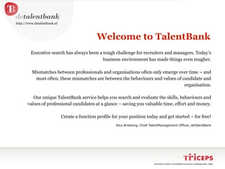 http://www.detalentbank.nl



                                               Welcome to TalentBank
         Executive search has always been a tough challenge for recruiters and managers. Today’s
                                            business environment has made things even tougher.

          Mismatches between professionals and organisations often only emerge over time ~ and
           most often, these mismatches are between the behaviours and values of candidate and
                                                                                  organisation.

          Our unique TalentBank service helps you search and evaluate the skills, behaviours and
       values of professional candidates at a glance ~ saving you valuable time, effort and money.

                             Create a function profile for your position today and get started ~ for free!
                                                         Nico Brokking, Chief TalentManagement Officer, deTalentBank




                                                                                Executive search, recruitment en career coaching since 1996
 