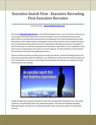 Executive Search Firm - Executive Recruiting
            Firm Executive Recruiter
____________________________________________________
                            By Frances Pace - www.battaliawinston.com



If increasing Executive Search Firm is something that appeals to you in your net business, then be very
sure you get all the details about it prior to a full campaign. If you are interested to know one area
where millions of net businesses drop the ball, we are guessing, it has to do with possessing rock solid
information on their target audience. Demographic research will provide you with in-depth information
that can potentially produce excellent returns if used properly. Naturally you want your campaigns to
work the best they can, and that is perhaps the primary benefit. Never think it is your market who has to
do the work to understand you; but rather it is just the opposite. The lack of effective communications
will not allow for any kind of meaningful bond to occur.

Internet marketing involves promoting services through the Internet. Instead of fumbling around in the
dark and assuming what Internet marketing is, you should seek out the proper information to guide you.
In the article below, we'll discuss a wide range of marketing tips and tricks you can implement in order
to bring traffic to your website.




Include free gifts with customer purchases to make them feel good about buying from you. Rewarding
customers is something that doesn't get addressed enough in most Internet marketing campaigns.
Although free gifts are expensive, the potential payoff in terms of customer loyalty can easily justify
their cost.
 