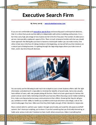 Executive Search Firm
_____________________________________________________________________________________

                            By Harry sandy - www.battaliawinston.com



If you are not comfortable with executive search firm and executing quick and important decisions,
then it is critical that you know that ability is indispensable with online marketing and business. It is a
fact that a very high percentage of new businesses fail in the first few years.The number of unknowns is
yet one more possibly unpleasant aspect of this. There is much to become familiar with, but you should
never approach this feeling like you have to become a total expert before you can make money. One
other critical area is the fear of making mistakes in the beginning, and we will tell you that mistakes are
a natural part of doing business. It is getting through the beginning stages where you make more of
them, and in due time they will decrease.




You can easily use the following to add much more depth to your current business efforts with the right
information and attention.It's impossible to minimize the benefits of social media. Some sites actually
have millions of users, with new people joining all the time. Read on to learn great ways to harness this
power and use social media marketing to benefit your business.When choosing a social media marketing
firm, make sure they practice two-way communication in their efforts. Knowing that they do will give
you confidence in their ability to handle your problems and respond to them accordingly. Look at the
social media pages they have. Make sure that they think highly enough of their clientele to reciprocate.

Share content which is useful to your readers through social media, and avoid the silly quizzes and fluff
content. Don't share just anything, just to share. If you find something that you find really interesting, or
holds some serious truth, don't hesitate to share it with others around you. Make it something that
 
