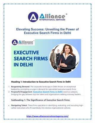 https://www.alliancerecruitmentagency.com/
Elevating Success: Unveiling the Power of
Executive Search Firms in Delhi
Heading 1: Introduction to Executive Search Firms in Delhi
1. Burgeoning Demand: The corporate landscape in Delhi thrives on exceptional
leadership, prompting a surge in demand for specialized executive search firms.
2. Purposeful Engagement: Executive Search Firms in Delhi stand as catalysts,
bridging the gap between top-tier talent and organizations seeking visionary leaders.
Subheading 1: The Significance of Executive Search Firms
 Navigating Talent: These firms specialize in identifying, evaluating, and recruiting high-
caliber executives who fit seamlessly into diverse organizational cultures.
 