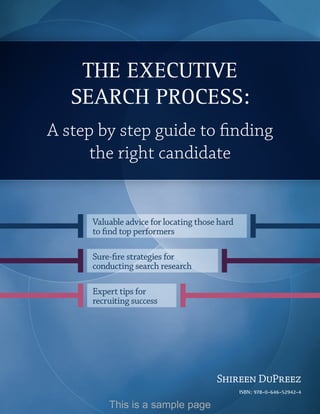 Foreword




            The execuTive
           Search ProceSS:
   A step by step guide to finding
         the right candidate


            Valuable advice for locating those hard
            to find top performers

            Sure-fire strategies for
            conducting search research

            Expert tips for
            recruiting success




                                                Shireen DuPreez
                                                           ISBN: 978-0-646-52942-4
                                          www.executive-search-process.com     1
                This is a sample page
 