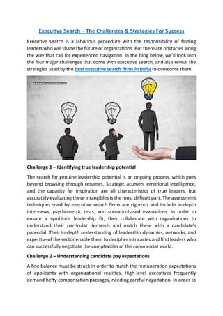Executive Search – The Challenges & Strategies For Success
Executive search is a laborious procedure with the responsibility of finding
leaders who will shape the future of organizations. But there are obstacles along
the way that call for experienced navigation. In the blog below, we’ll look into
the four major challenges that come with executive search, and also reveal the
strategies used by the best executive search firms in India to overcome them.
Challenge 1 – Identifying true leadership potential
The search for genuine leadership potential is an ongoing process, which goes
beyond browsing through resumes. Strategic acumen, emotional intelligence,
and the capacity for inspiration are all characteristics of true leaders, but
accurately evaluating these intangibles is the most difficult part. The assessment
techniques used by executive search firms are rigorous and include in-depth
interviews, psychometric tests, and scenario-based evaluations. In order to
ensure a symbiotic leadership fit, they collaborate with organizations to
understand their particular demands and match these with a candidate’s
potential. Their in-depth understanding of leadership dynamics, networks, and
expertise of the sector enable them to decipher intricacies and find leaders who
can successfully negotiate the complexities of the commercial world.
Challenge 2 – Understanding candidate pay expectations
A fine balance must be struck in order to match the remuneration expectations
of applicants with organizational realities. High-level executives frequently
demand hefty compensation packages, needing careful negotiation. In order to
 